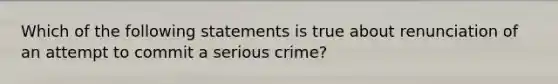 Which of the following statements is true about renunciation of an attempt to commit a serious crime?