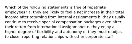 Which of the following statements is true of repatriate employees? a. they are likely to feel a net increase in their total income after returning from internal assignments b. they usually continue to receive special compensation packages even after their return from international assignmanet c. they enjoy a higher degree of flexibility and autonomy d. they must readjust to closer reporting relationships with other corporate staff