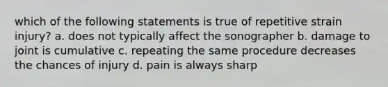 which of the following statements is true of repetitive strain injury? a. does not typically affect the sonographer b. damage to joint is cumulative c. repeating the same procedure decreases the chances of injury d. pain is always sharp