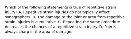 Which of the following statements is true of repetitive strain injury? A. Repetitive strain injuries do not typically affect sonographers. B. The damage to the joint or area from repetitive strain injuries is cumulative. C. Repeating the same procedure decreases the chances of a repetitive strain injury. D. Pain is always sharp in the area of damage.