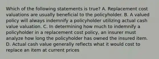 Which of the following statements is true? A. Replacement cost valuations are usually beneficial to the policyholder. B. A valued policy will always indemnify a policyholder utilizing actual cash value valuation. C. In determining how much to indemnify a policyholder in a replacement cost policy, an insurer must analyze how long the policyholder has owned the insured item. D. Actual cash value generally reflects what it would cost to replace an item at current prices