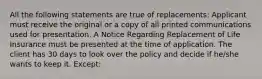 All the following statements are true of replacements: Applicant must receive the original or a copy of all printed communications used for presentation. A Notice Regarding Replacement of Life Insurance must be presented at the time of application. The client has 30 days to look over the policy and decide if he/she wants to keep it. Except: