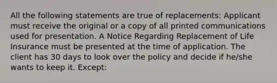 All the following statements are true of replacements: Applicant must receive the original or a copy of all printed communications used for presentation. A Notice Regarding Replacement of Life Insurance must be presented at the time of application. The client has 30 days to look over the policy and decide if he/she wants to keep it. Except: