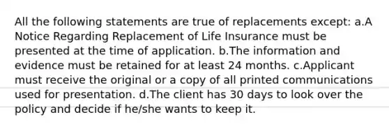 All the following statements are true of replacements except: a.A Notice Regarding Replacement of Life Insurance must be presented at the time of application. b.The information and evidence must be retained for at least 24 months. c.Applicant must receive the original or a copy of all printed communications used for presentation. d.The client has 30 days to look over the policy and decide if he/she wants to keep it.