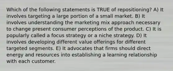 Which of the following statements is TRUE of repositioning? A) It involves targeting a large portion of a small market. B) It involves understanding the marketing mix approach necessary to change present consumer perceptions of the product. C) It is popularly called a focus strategy or a niche strategy. D) It involves developing different value offerings for different targeted segments. E) It advocates that firms should direct energy and resources into establishing a learning relationship with each customer.