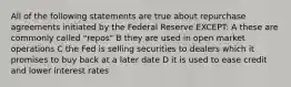 All of the following statements are true about repurchase agreements initiated by the Federal Reserve EXCEPT: A these are commonly called "repos" B they are used in open market operations C the Fed is selling securities to dealers which it promises to buy back at a later date D it is used to ease credit and lower interest rates