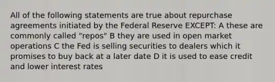 All of the following statements are true about repurchase agreements initiated by the Federal Reserve EXCEPT: A these are commonly called "repos" B they are used in open market operations C the Fed is selling securities to dealers which it promises to buy back at a later date D it is used to ease credit and lower interest rates