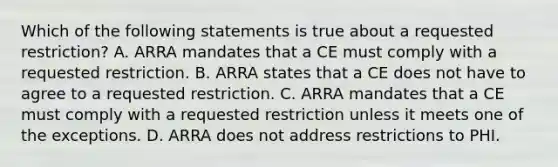 Which of the following statements is true about a requested restriction? A. ARRA mandates that a CE must comply with a requested restriction. B. ARRA states that a CE does not have to agree to a requested restriction. C. ARRA mandates that a CE must comply with a requested restriction unless it meets one of the exceptions. D. ARRA does not address restrictions to PHI.