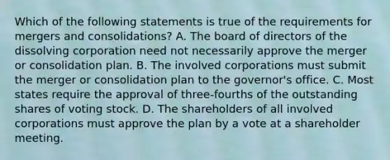 Which of the following statements is true of the requirements for mergers and consolidations? A. The board of directors of the dissolving corporation need not necessarily approve the merger or consolidation plan. B. The involved corporations must submit the merger or consolidation plan to the governor's office. C. Most states require the approval of three-fourths of the outstanding shares of voting stock. D. The shareholders of all involved corporations must approve the plan by a vote at a shareholder meeting.