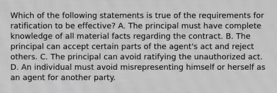 Which of the following statements is true of the requirements for ratification to be effective? A. The principal must have complete knowledge of all material facts regarding the contract. B. The principal can accept certain parts of the agent's act and reject others. C. The principal can avoid ratifying the unauthorized act. D. An individual must avoid misrepresenting himself or herself as an agent for another party.