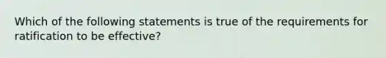 Which of the following statements is true of the requirements for ratification to be effective?