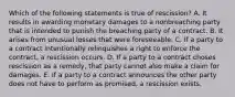 Which of the following statements is true of rescission? A. It results in awarding monetary damages to a nonbreaching party that is intended to punish the breaching party of a contract. B. It arises from unusual losses that were foreseeable. C. If a party to a contract intentionally relinquishes a right to enforce the contract, a rescission occurs. D. If a party to a contract choses rescission as a remedy, that party cannot also make a claim for damages. E. If a party to a contract announces the other party does not have to perform as promised, a rescission exists.