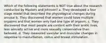 Which of the following statements is NOT true about the research conducted by Masters and Johnson? a. They developed a four stage model that described the physiological changes during arousal b. They discovered that women could have multiple orgasms and that women only had one type of orgasm. c. They discovered that most people are content with their erotic lives, less sexually active and more sexually conservative than believed. d. They measured vascular and muscular changes in response to masturbation, coitus and breast stimulation.