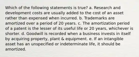 Which of the following statements is true? a. Research and development costs are usually added to the cost of an asset rather than expensed when incurred. b. Trademarks are amortized over a period of 20 years. c. The amortization period of a patent is the lesser of its useful life or 20 years, whichever is shorter. d. Goodwill is recorded when a business invests in itself by acquiring property, plant & equipment. e. If an intangible asset has an unspecified or indeterminate life, it should be amortized.