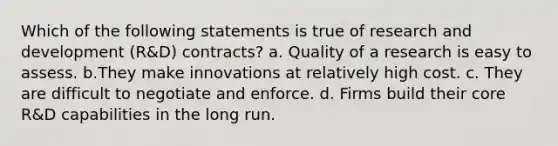 Which of the following statements is true of research and development (R&D) contracts? a. ​Quality of a research is easy to assess. b.​They make innovations at relatively high cost. c. ​They are difficult to negotiate and enforce. d. Firms build their core R&D capabilities in the long run.