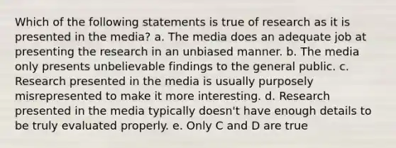 Which of the following statements is true of research as it is presented in the media? a. The media does an adequate job at presenting the research in an unbiased manner. b. The media only presents unbelievable findings to the general public. c. Research presented in the media is usually purposely misrepresented to make it more interesting. d. Research presented in the media typically doesn't have enough details to be truly evaluated properly. e. Only C and D are true