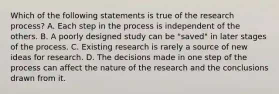 Which of the following statements is true of the research process? A. Each step in the process is independent of the others. B. A poorly designed study can be "saved" in later stages of the process. C. Existing research is rarely a source of new ideas for research. D. The decisions made in one step of the process can affect the nature of the research and the conclusions drawn from it.