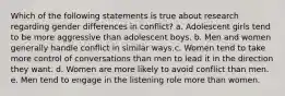 Which of the following statements is true about research regarding gender differences in conflict? a. Adolescent girls tend to be more aggressive than adolescent boys. b. Men and women generally handle conflict in similar ways.c. Women tend to take more control of conversations than men to lead it in the direction they want. d. Women are more likely to avoid conflict than men. e. Men tend to engage in the listening role more than women.