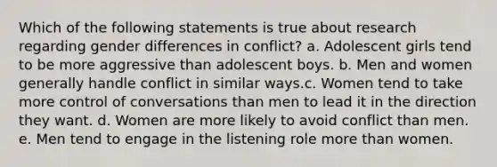 Which of the following statements is true about research regarding gender differences in conflict? a. Adolescent girls tend to be more aggressive than adolescent boys. b. Men and women generally handle conflict in similar ways.c. Women tend to take more control of conversations than men to lead it in the direction they want. d. Women are more likely to avoid conflict than men. e. Men tend to engage in the listening role more than women.