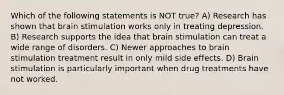 Which of the following statements is NOT true? A) Research has shown that brain stimulation works only in treating depression. B) Research supports the idea that brain stimulation can treat a wide range of disorders. C) Newer approaches to brain stimulation treatment result in only mild side effects. D) Brain stimulation is particularly important when drug treatments have not worked.