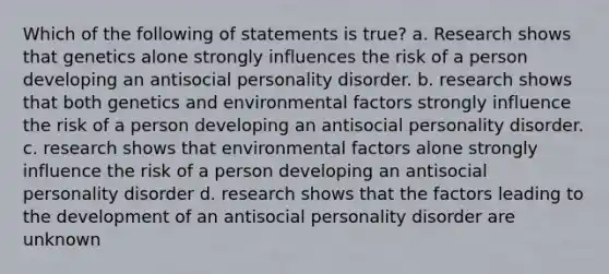 Which of the following of statements is true? a. Research shows that genetics alone strongly influences the risk of a person developing an antisocial personality disorder. b. research shows that both genetics and environmental factors strongly influence the risk of a person developing an antisocial personality disorder. c. research shows that environmental factors alone strongly influence the risk of a person developing an antisocial personality disorder d. research shows that the factors leading to the development of an antisocial personality disorder are unknown