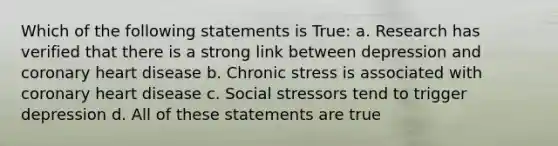 Which of the following statements is True: a. Research has verified that there is a strong link between depression and coronary heart disease b. Chronic stress is associated with coronary heart disease c. Social stressors tend to trigger depression d. All of these statements are true