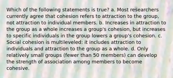 Which of the following statements is true? a. Most researchers currently agree that cohesion refers to attraction to the group, not attraction to individual members. b. Increases in attraction to the group as a whole increases a group's cohesion, but increases to specific individuals in the group lowers a group's cohesion. c. Social cohesion is multileveled: it includes attraction to individuals and attraction to the group as a whole. d. Only relatively small groups (fewer than 50 members) can develop the strength of association among members to become cohesive.