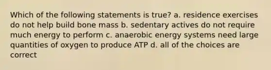 Which of the following statements is true? a. residence exercises do not help build bone mass b. sedentary actives do not require much energy to perform c. anaerobic energy systems need large quantities of oxygen to produce ATP d. all of the choices are correct