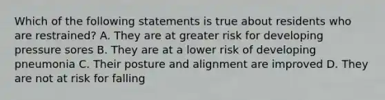 Which of the following statements is true about residents who are restrained? A. They are at greater risk for developing pressure sores B. They are at a lower risk of developing pneumonia C. Their posture and alignment are improved D. They are not at risk for falling