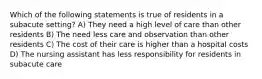 Which of the following statements is true of residents in a subacute setting? A) They need a high level of care than other residents B) The need less care and observation than other residents C) The cost of their care is higher than a hospital costs D) The nursing assistant has less responsibility for residents in subacute care