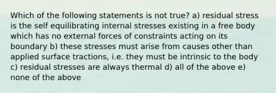 Which of the following statements is not true? a) residual stress is the self equilibrating internal stresses existing in a free body which has no external forces of constraints acting on its boundary b) these stresses must arise from causes other than applied surface tractions, i.e. they must be intrinsic to the body c) residual stresses are always thermal d) all of the above e) none of the above