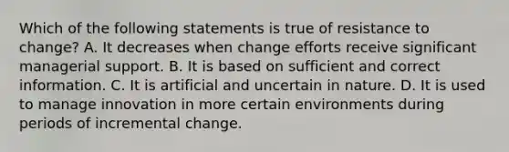 Which of the following statements is true of resistance to change? A. It decreases when change efforts receive significant managerial support. B. It is based on sufficient and correct information. C. It is artificial and uncertain in nature. D. It is used to manage innovation in more certain environments during periods of incremental change.