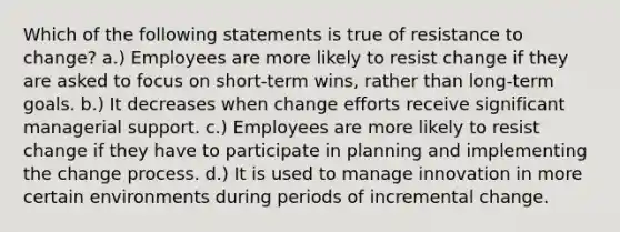 Which of the following statements is true of resistance to change? a.) Employees are more likely to resist change if they are asked to focus on short-term wins, rather than long-term goals. b.) It decreases when change efforts receive significant managerial support. c.) Employees are more likely to resist change if they have to participate in planning and implementing the change process. d.) It is used to manage innovation in more certain environments during periods of incremental change.