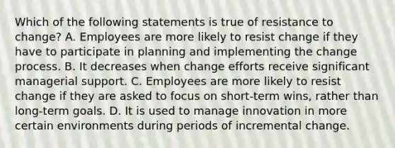 Which of the following statements is true of resistance to change? A. Employees are more likely to resist change if they have to participate in planning and implementing the change process. B. It decreases when change efforts receive significant managerial support. C. Employees are more likely to resist change if they are asked to focus on short-term wins, rather than long-term goals. D. It is used to manage innovation in more certain environments during periods of incremental change.