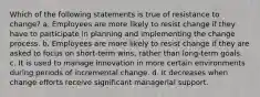 Which of the following statements is true of resistance to change? a. Employees are more likely to resist change if they have to participate in planning and implementing the change process. b. Employees are more likely to resist change if they are asked to focus on short-term wins, rather than long-term goals. c. It is used to manage innovation in more certain environments during periods of incremental change. d. It decreases when change efforts receive significant managerial support.