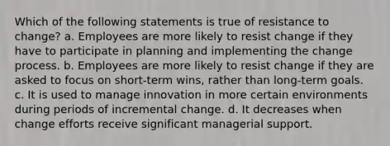 Which of the following statements is true of resistance to change? a. Employees are more likely to resist change if they have to participate in planning and implementing the change process. b. Employees are more likely to resist change if they are asked to focus on short-term wins, rather than long-term goals. c. It is used to manage innovation in more certain environments during periods of incremental change. d. It decreases when change efforts receive significant managerial support.