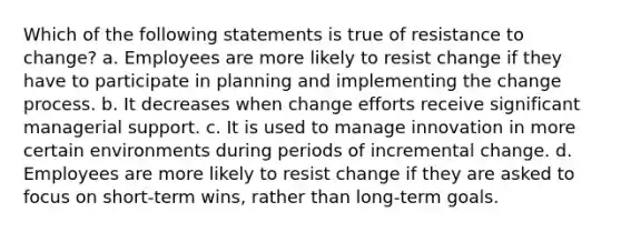 Which of the following statements is true of resistance to change? a. Employees are more likely to resist change if they have to participate in planning and implementing the change process. b. It decreases when change efforts receive significant managerial support. c. It is used to manage innovation in more certain environments during periods of incremental change. d. Employees are more likely to resist change if they are asked to focus on short-term wins, rather than long-term goals.