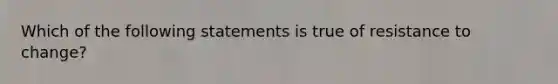 Which of the following statements is true of resistance to change?