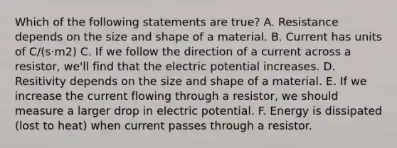 Which of the following statements are true? A. Resistance depends on the size and shape of a material. B. Current has units of C/(s·m2) C. If we follow the direction of a current across a resistor, we'll find that the electric potential increases. D. Resitivity depends on the size and shape of a material. E. If we increase the current flowing through a resistor, we should measure a larger drop in electric potential. F. Energy is dissipated (lost to heat) when current passes through a resistor.