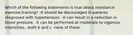 Which of the following statements is true about resistance exercise training? -It should be discouraged in patients diagnosed with hypertension. -It can result in a reduction in blood pressure. -It can be performed at moderate to vigorous intensities. -both b and c -none of these