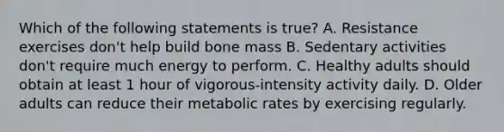 Which of the following statements is true? A. Resistance exercises don't help build bone mass B. Sedentary activities don't require much energy to perform. C. Healthy adults should obtain at least 1 hour of vigorous-intensity activity daily. D. Older adults can reduce their metabolic rates by exercising regularly.