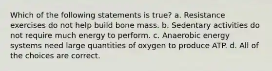 Which of the following statements is true? a. Resistance exercises do not help build bone mass. b. Sedentary activities do not require much energy to perform. c. Anaerobic energy systems need large quantities of oxygen to produce ATP. d. All of the choices are correct.