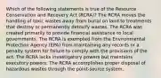 Which of the following statements is true of the Resource Conservation and Recovery Act (RCRA)? The RCRA moves the handling of toxic wastes away from burial on land to treatments that destroy or permanently detoxify wastes. The RCRA was created primarily to provide financial assistance to local governments. The RCRA is exempted from the Environmental Protection Agency (EPA) from maintaining any records or a penalty system for failure to comply with the provisions of the act. The RCRA lacks investigatory powers but maintains executory powers. The RCRA accomplishes proper disposal of hazardous wastes through the point-source system.