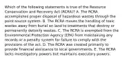 Which of the following statements is true of the Resource Conservation and Recovery Act (RCRA)? A. The RCRA accomplishes proper disposal of hazardous wastes through the point-source system. B. The RCRA moves the handling of toxic wastes away from burial on land to treatments that destroy or permanently detoxify wastes. C. The RCRA is exempted from the Environmental Protection Agency (EPA) from maintaining any records or a penalty system for failure to comply with the provisions of the act. D. The RCRA was created primarily to provide financial assistance to local governments. E. The RCRA lacks investigatory powers but maintains executory powers.