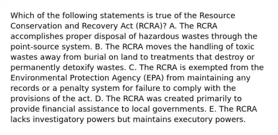 Which of the following statements is true of the Resource Conservation and Recovery Act (RCRA)? A. The RCRA accomplishes proper disposal of hazardous wastes through the point-source system. B. The RCRA moves the handling of toxic wastes away from burial on land to treatments that destroy or permanently detoxify wastes. C. The RCRA is exempted from the Environmental Protection Agency (EPA) from maintaining any records or a penalty system for failure to comply with the provisions of the act. D. The RCRA was created primarily to provide financial assistance to local governments. E. The RCRA lacks investigatory powers but maintains executory powers.