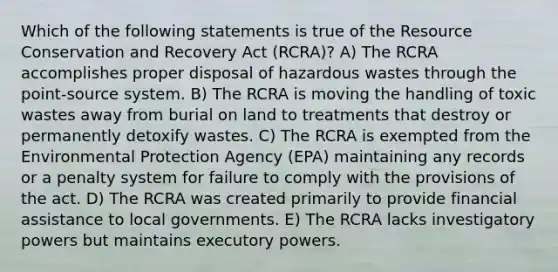 Which of the following statements is true of the Resource Conservation and Recovery Act (RCRA)? A) The RCRA accomplishes proper disposal of hazardous wastes through the point-source system. B) The RCRA is moving the handling of toxic wastes away from burial on land to treatments that destroy or permanently detoxify wastes. C) The RCRA is exempted from the Environmental Protection Agency (EPA) maintaining any records or a penalty system for failure to comply with the provisions of the act. D) The RCRA was created primarily to provide financial assistance to local governments. E) The RCRA lacks investigatory powers but maintains executory powers.