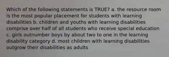 Which of the following statements is TRUE? a. the resource room is the most popular placement for students with learning disabilities b. children and youths with learning disabilities comprise over half of all students who receive special education c. girls outnumber boys by about two to one in the learning disability category d. most children with learning disabilities outgrow their disabilities as adults