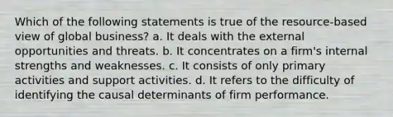 Which of the following statements is true of the resource-based view of global business? a. It deals with the external opportunities and threats. b. It concentrates on a firm's internal strengths and weaknesses. c. It consists of only primary activities and support activities. d. It refers to the difficulty of identifying the causal determinants of firm performance.