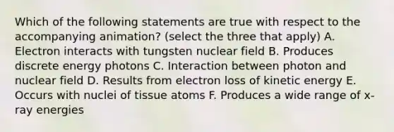 Which of the following statements are true with respect to the accompanying animation? (select the three that apply) A. Electron interacts with tungsten nuclear field B. Produces discrete energy photons C. Interaction between photon and nuclear field D. Results from electron loss of kinetic energy E. Occurs with nuclei of tissue atoms F. Produces a wide range of x-ray energies