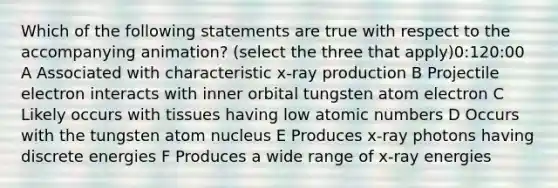 Which of the following statements are true with respect to the accompanying animation? (select the three that apply)0:120:00 A Associated with characteristic x-ray production B Projectile electron interacts with inner orbital tungsten atom electron C Likely occurs with tissues having low atomic numbers D Occurs with the tungsten atom nucleus E Produces x-ray photons having discrete energies F Produces a wide range of x-ray energies